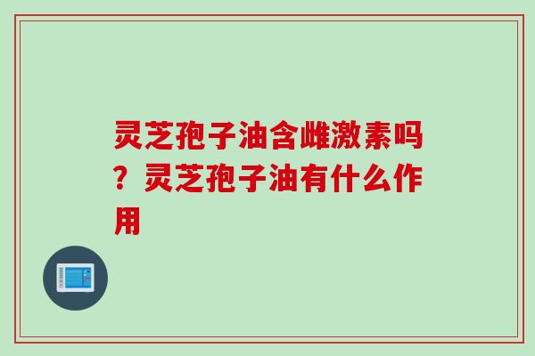 灵芝孢子油含雌激素吗?灵芝孢子油有什么作用 灵芝孢子油含雌激素吗?灵芝孢子油有什么作用
