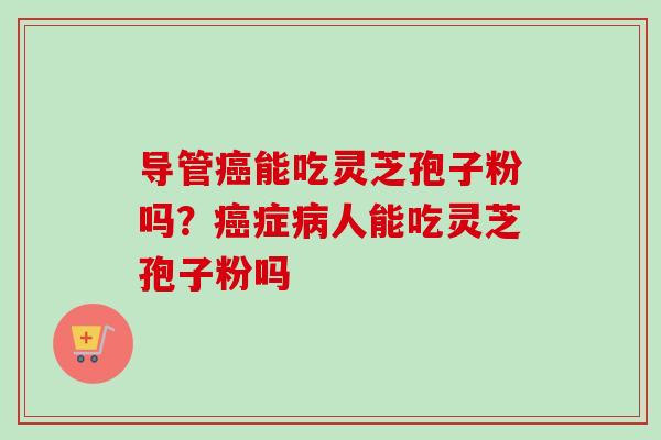 导管能吃灵芝孢子粉吗?症人能吃灵芝孢子粉吗 导管能吃灵芝孢子粉吗?症人能吃灵芝孢子粉吗