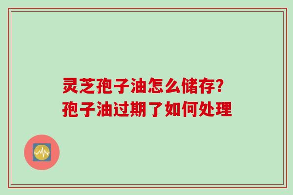 灵芝孢子油怎么储存？孢子油过期了如何处理