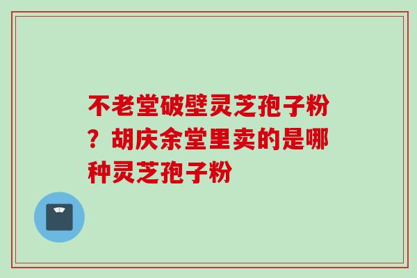 不老堂破壁灵芝孢子粉?胡庆余堂里卖的是哪种灵芝孢子粉 不老堂破壁灵芝孢子粉?胡庆余堂里卖的是哪种灵芝孢子粉