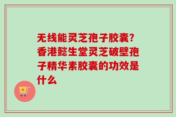 无线能灵芝孢子胶囊?香港懿生堂灵芝破壁孢子精华素胶囊的功效是什么 无线能灵芝孢子胶囊?香港懿生堂灵芝破壁孢子精华素胶囊的功效是什么