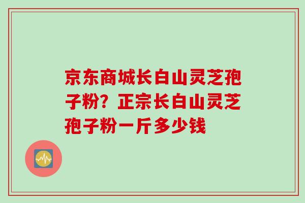 京东商城长白山灵芝孢子粉?正宗长白山灵芝孢子粉一斤多少钱 京东商城长白山灵芝孢子粉?正宗长白山灵芝孢子粉一斤多少钱