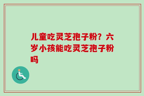 儿童吃灵芝孢子粉?六岁小孩能吃灵芝孢子粉吗 儿童吃灵芝孢子粉?六岁小孩能吃灵芝孢子粉吗