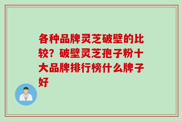 各种品牌灵芝破壁的比较?破壁灵芝孢子粉十大品牌排行榜什么牌子好 各种品牌灵芝破壁的比较?破壁灵芝孢子粉十大品牌排行榜什么牌子好