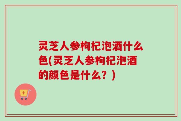 灵芝人参枸杞泡酒什么色(灵芝人参枸杞泡酒的颜色是什么?) 灵芝人参枸杞泡酒什么色(灵芝人参枸杞泡酒的颜色是什么?)