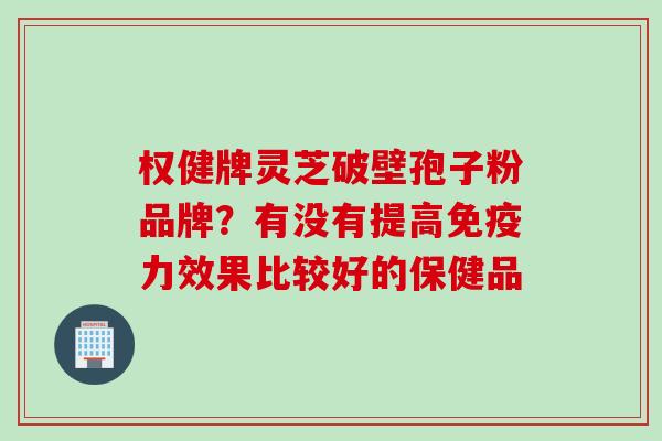 权健牌灵芝破壁孢子粉品牌?有没有提高免疫力效果比较好的保健品 权健牌灵芝破壁孢子粉品牌?有没有提高免疫力效果比较好的保健品