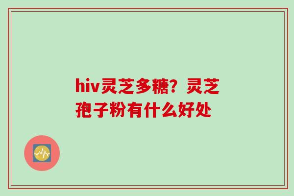 hiv灵芝多糖?灵芝孢子粉有什么好处 hiv灵芝多糖?灵芝孢子粉有什么好处