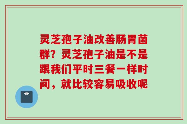 灵芝孢子油改善肠胃菌群?灵芝孢子油是不是跟我们平时三餐一样时间,就比较容易吸收呢 灵芝孢子油改善肠胃菌群?灵芝孢子油是不是跟我们平时三餐一样时间,就比较容易吸收呢