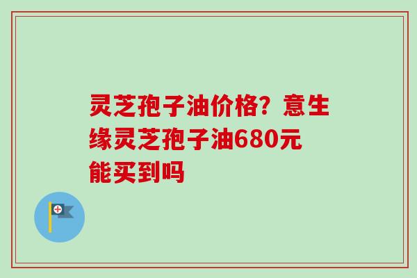 灵芝孢子油价格?意生缘灵芝孢子油680元能买到吗 灵芝孢子油价格?意生缘灵芝孢子油680元能买到吗