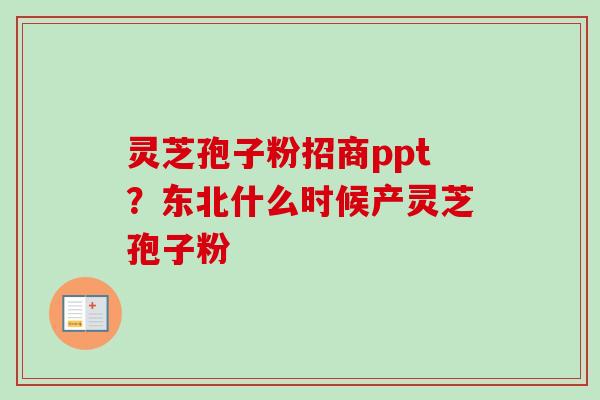 灵芝孢子粉招商ppt？东北什么时候产灵芝孢子粉