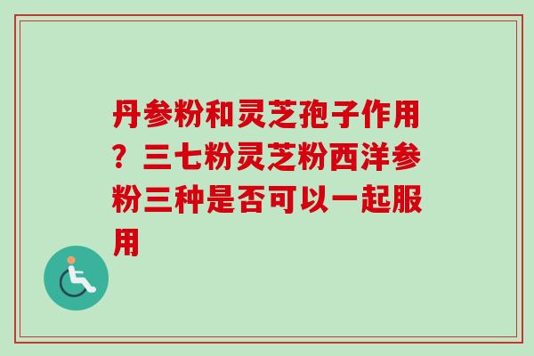 丹参粉和灵芝孢子作用？三七粉灵芝粉西洋参粉三种是否可以一起服用