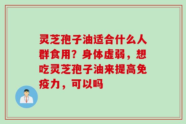 灵芝孢子油适合什么人群食用?身体虚弱,想吃灵芝孢子油来提高免疫力,可以吗 灵芝孢子油适合什么人群食用?身体虚弱,想吃灵芝孢子油来提高免疫力,可以吗