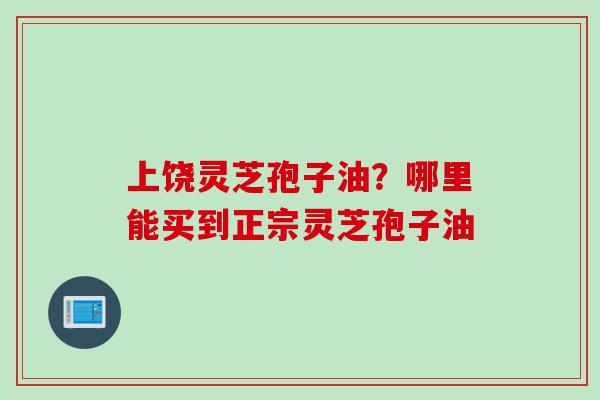 上饶灵芝孢子油?哪里能买到正宗灵芝孢子油 上饶灵芝孢子油?哪里能买到正宗灵芝孢子油