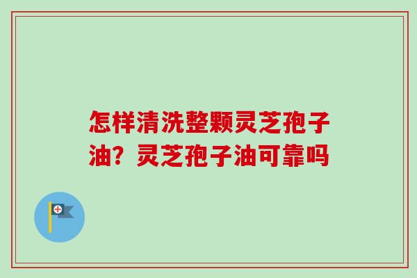 怎样清洗整颗灵芝孢子油?灵芝孢子油可靠吗 怎样清洗整颗灵芝孢子油?灵芝孢子油可靠吗
