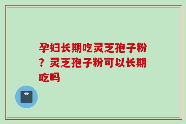 孕妇长期吃灵芝孢子粉?灵芝孢子粉可以长期吃吗 孕妇长期吃灵芝孢子粉?灵芝孢子粉可以长期吃吗