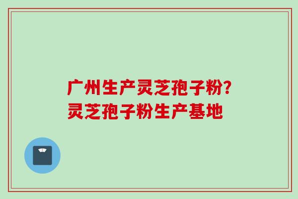 广州生产灵芝孢子粉？灵芝孢子粉生产基地