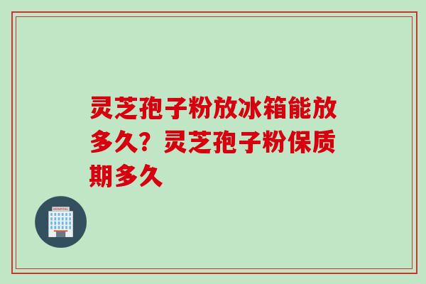 灵芝孢子粉放冰箱能放多久？灵芝孢子粉保质期多久
