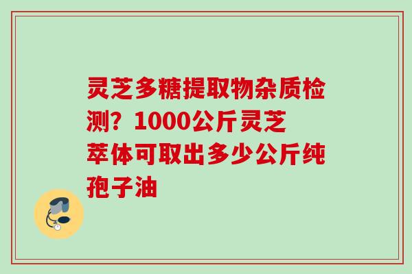 灵芝多糖提取物杂质检测?1000公斤灵芝萃体可取出多少公斤纯孢子油 灵芝多糖提取物杂质检测?1000公斤灵芝萃体可取出多少公斤纯孢子油