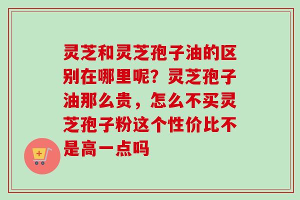 灵芝和灵芝孢子油的区别在哪里呢？灵芝孢子油那么贵，怎么不买灵芝孢子粉这个性价比不是高一点吗