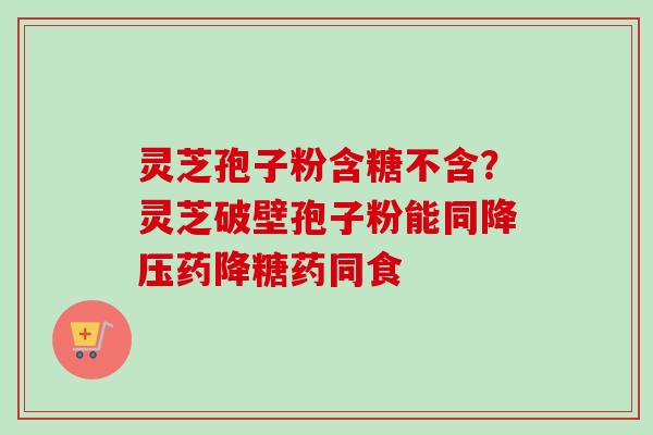灵芝孢子粉含糖不含?灵芝破壁孢子粉能同药降糖药同食 灵芝孢子粉含糖不含?灵芝破壁孢子粉能同药降糖药同食