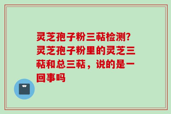 灵芝孢子粉三萜检测?灵芝孢子粉里的灵芝三萜和总三萜,说的是一回事吗 灵芝孢子粉三萜检测?灵芝孢子粉里的灵芝三萜和总三萜,说的是一回事吗