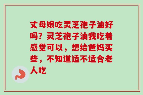 丈母娘吃灵芝孢子油好吗？灵芝孢子油我吃着感觉可以，想给爸妈买些，不知道适不适合老人吃