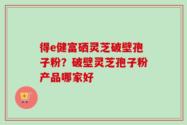 得e健富硒灵芝破壁孢子粉?破壁灵芝孢子粉产品哪家好 得e健富硒灵芝破壁孢子粉?破壁灵芝孢子粉产品哪家好