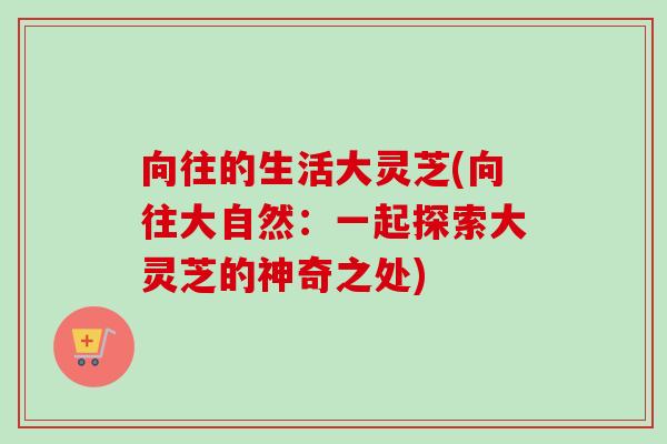 向往的生活大灵芝(向往大自然:一起探索大灵芝的神奇之处) 向往的生活大灵芝(向往大自然:一起探索大灵芝的神奇之处)