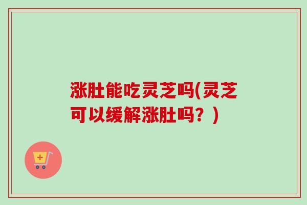 涨肚能吃灵芝吗(灵芝可以缓解涨肚吗？)