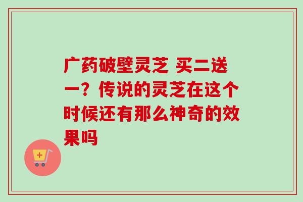 广药破壁灵芝 买二送一?传说的灵芝在这个时候还有那么神奇的效果吗 广药破壁灵芝 买二送一?传说的灵芝在这个时候还有那么神奇的效果吗