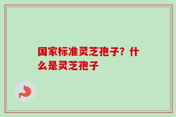 国家标准灵芝孢子?什么是灵芝孢子 国家标准灵芝孢子?什么是灵芝孢子