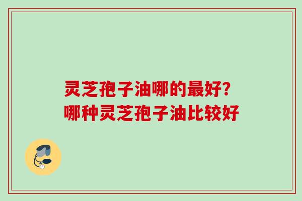 灵芝孢子油哪的好?哪种灵芝孢子油比较好 灵芝孢子油哪的好?哪种灵芝孢子油比较好