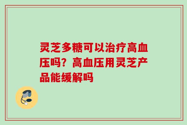 灵芝多糖可以高吗?高用灵芝产品能缓解吗 灵芝多糖可以高吗?高用灵芝产品能缓解吗