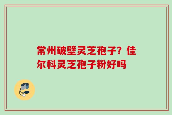 常州破壁灵芝孢子？佳尔科灵芝孢子粉好吗