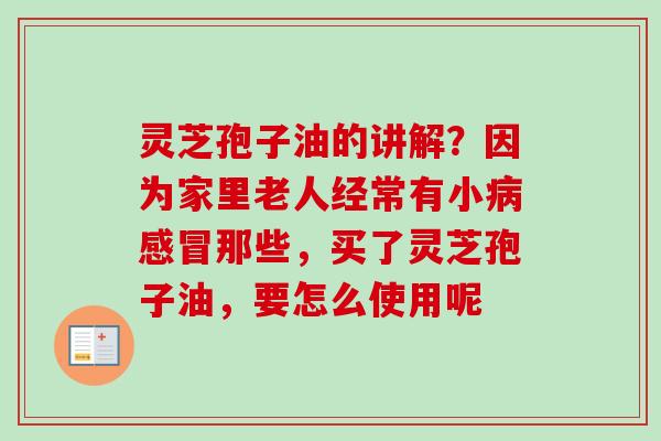 灵芝孢子油的讲解?因为家里老人经常有小那些,买了灵芝孢子油,要怎么使用呢 灵芝孢子油的讲解?因为家里老人经常有小那些,买了灵芝孢子油,要怎么使用呢