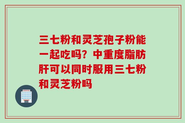 三七粉和灵芝孢子粉能一起吃吗？中重度脂肪可以同时服用三七粉和灵芝粉吗
