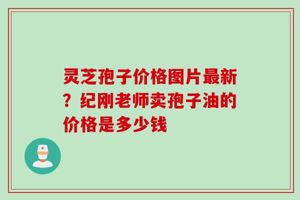 灵芝孢子价格图片新？纪刚老师卖孢子油的价格是多少钱