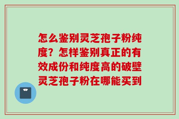 怎么鉴别灵芝孢子粉纯度？怎样鉴别真正的有效成份和纯度高的破壁灵芝孢子粉在哪能买到