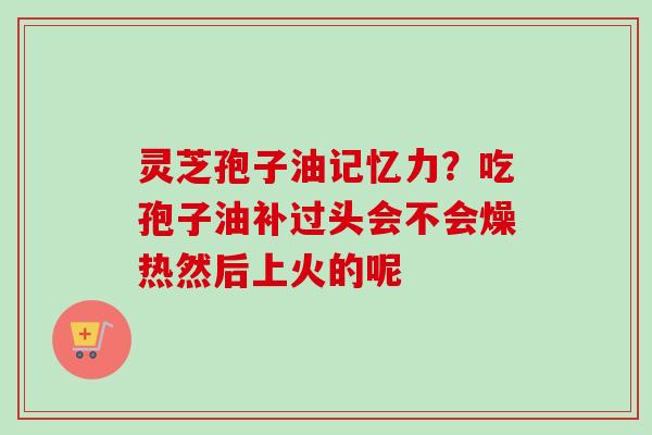 灵芝孢子油记忆力？吃孢子油补过头会不会燥热然后上火的呢