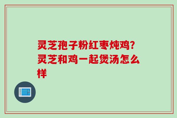 灵芝孢子粉红枣炖鸡？灵芝和鸡一起煲汤怎么样