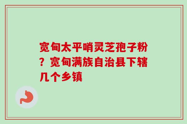 宽甸太平哨灵芝孢子粉？宽甸满族自治县下辖几个乡镇