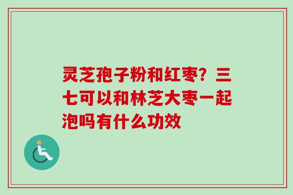 灵芝孢子粉和红枣？三七可以和林芝大枣一起泡吗有什么功效
