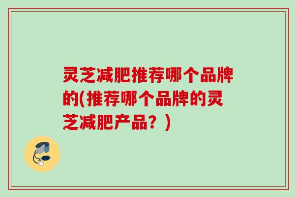 灵芝减肥推荐哪个品牌的(推荐哪个品牌的灵芝减肥产品？)