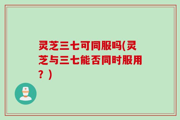 灵芝三七可同服吗(灵芝与三七能否同时服用？)