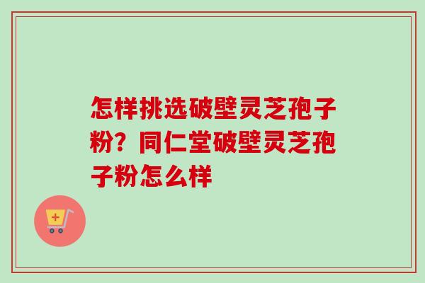 怎样挑选破壁灵芝孢子粉？同仁堂破壁灵芝孢子粉怎么样