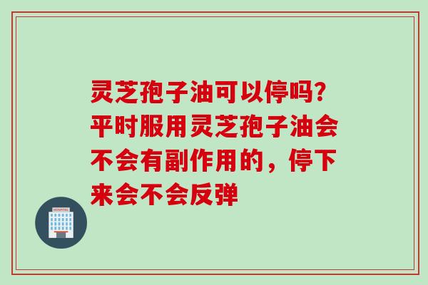 灵芝孢子油可以停吗？平时服用灵芝孢子油会不会有副作用的，停下来会不会反弹