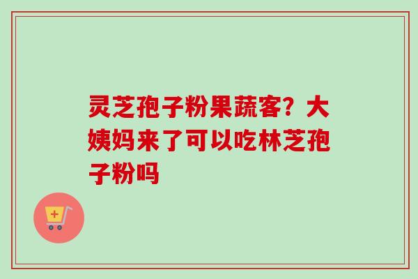 灵芝孢子粉果蔬客？大姨妈来了可以吃林芝孢子粉吗