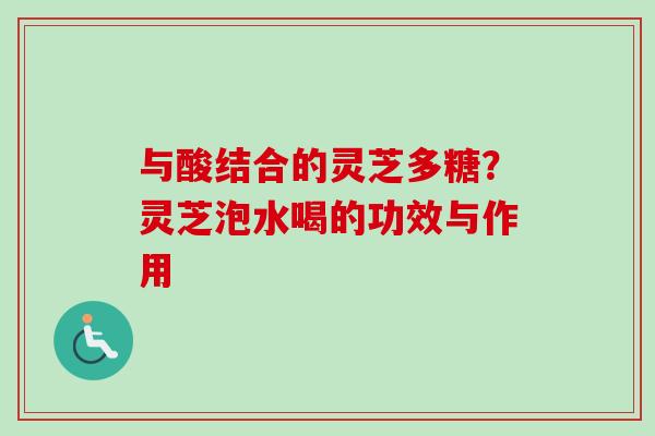 与酸结合的灵芝多糖？灵芝泡水喝的功效与作用