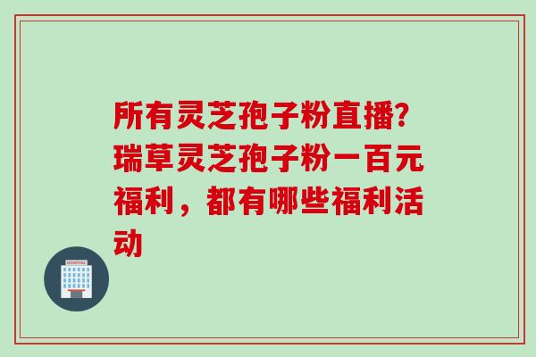所有灵芝孢子粉直播？瑞草灵芝孢子粉一百元福利，都有哪些福利活动