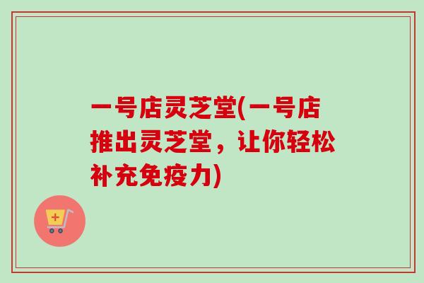 一号店灵芝堂(一号店推出灵芝堂，让你轻松补充免疫力)